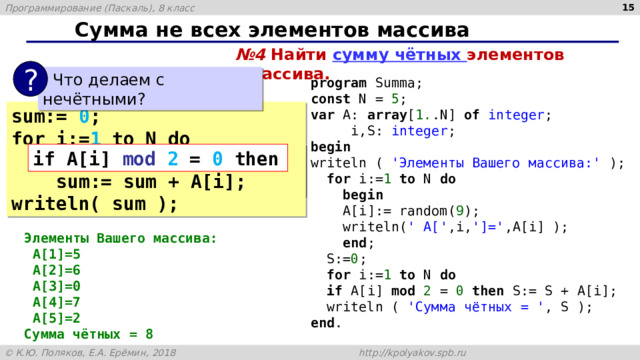  Сумма не всех элементов массива № 4 Найти сумму чётных элементов массива. ?  Что делаем с нечётными? program Summa; const N = 5 ; var A: array [ 1. .N] of integer ;  i,S: integer ; begin writeln ( 'Элементы Вашего массива:' );  for i:= 1 to N do  begin  A[i]:= random( 9 );  writeln( ' A[' ,i, ']=' ,A[i] );  end ;  S:= 0 ;  for i:= 1 to N do  if A[i] mod 2 = 0 then S:= S + A[i];  writeln ( 'Сумма чётных = ' , S ); end . sum:= 0 ; for i:= 1 to N do  sum:= sum + A[i]; writeln( sum ); if A[i] mod 2 = 0 then  if A[i] mod 2 = 0 then  sum:= sum + A[i]; writeln( sum ); Элементы Вашего массива:  A[1]=5  A[2]=6  A[3]=0  A[4]=7  A[5]=2 Сумма чётных = 8 