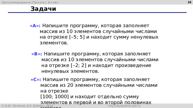 15 Задачи «A»: Напишите программу, которая заполняет массив из 10 элементов случайными числами на отрезке [–5; 5] и находит сумму ненулевых элементов. «B»: Напишите программу, которая заполняет массив из 10 элементов случайными числами на отрезке [–2; 2] и находит произведение ненулевых элементов. «C»: Напишите программу, которая заполняет массив из 20 элементов случайными числами на отрезке  [100; 1000] и находит отдельно сумму элементов в первой и во второй половинах массива. 