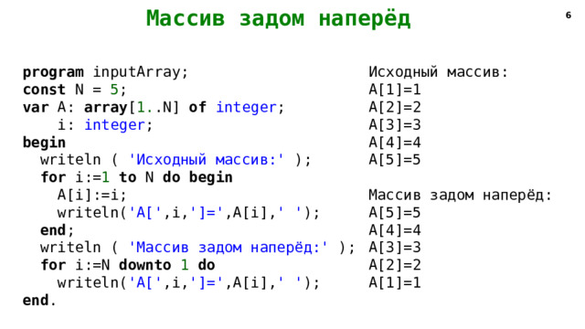   Массив задом наперёд   4 program inputArray; Исходный массив: const N = 5 ; A[1]=1 var A: array [ 1. .N] of integer ; A[2]=2 A[3]=3  i: integer ; begin A[4]=4 A[5]=5  writeln ( 'Исходный массив:' );  for i:= 1 to N do begin  A[i]:=i; Массив задом наперёд: A[5]=5  writeln( 'A[' ,i, ']=' ,A[i], ' ' ); A[4]=4  end ;  writeln ( 'Массив задом наперёд:' ); A[3]=3 A[2]=2  for i:=N downto 1 do  writeln( 'A[' ,i, ']=' ,A[i], ' ' ); A[1]=1 end . 