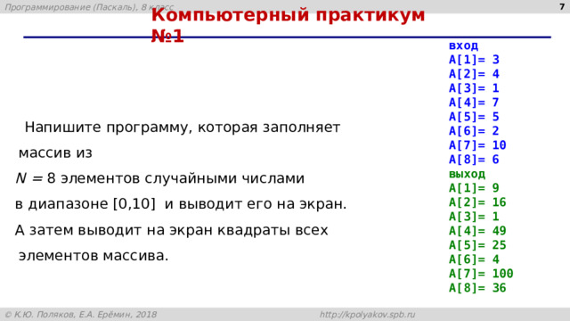 4 Компьютерный практикум №1 вход A[1]= 3 A[2]= 4 A[3]= 1 A[4]= 7 A[5]= 5 A[6]= 2 A[7]= 10 A[8]= 6 выход A[1]= 9 A[2]= 16 A[3]= 1 A[4]= 49 A[5]= 25 A[6]= 4 A[7]= 100 A[8]= 36  Напишите программу, которая заполняет массив из N = 8 элементов случайными числами в диапазоне [0,10] и выводит его на экран. А затем выводит на экран квадраты всех элементов массива. 