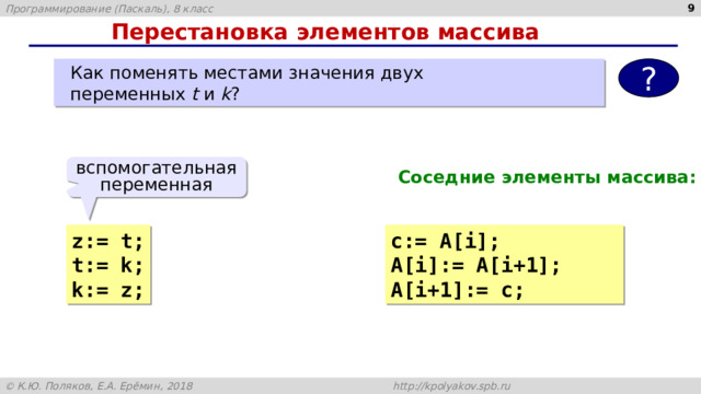 4 Перестановка элементов массива  Как поменять местами значения двух  переменных t и k ? ? вспомогательная переменная Соседние элементы массива: z:= t; с:= A[i]; t:= k; A[i]:= A[i+1]; k:= z; A[i+1]:= c; 
