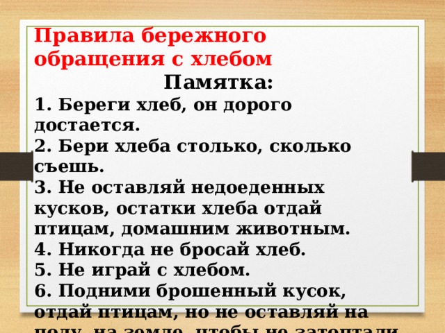 Правила бережного обращения с хлебом Памятка: 1. Береги хлеб, он дорого достается. 2. Бери хлеба столько, сколько съешь. 3. Не оставляй недоеденных кусков, остатки хлеба отдай птицам, домашним животным. 4. Никогда не бросай хлеб. 5. Не играй с хлебом. 6. Подними брошенный кусок, отдай птицам, но не оставляй на полу, на земле, чтобы не затоптали в грязь человеческий труд. 7. Уважай хлеб и труд хлеборобов сам и учи этому других . 