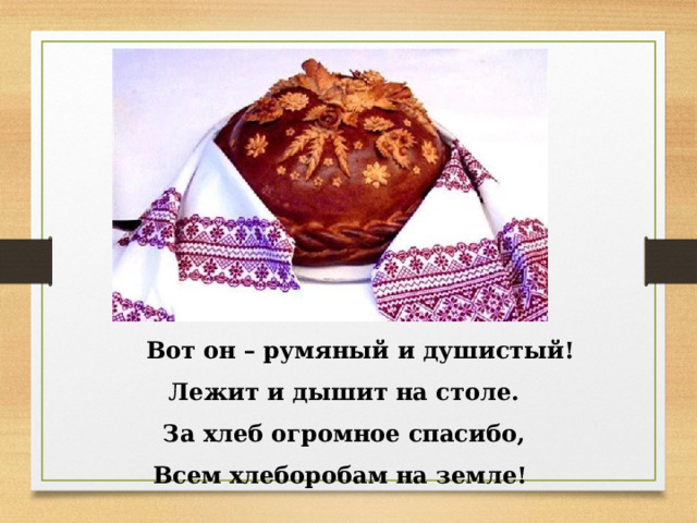  Вот он – румяный и душистый!  Лежит и дышит на столе.  За хлеб огромное спасибо,  Всем хлеборобам на земле!  