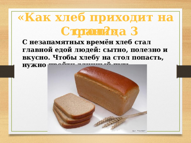  Страница 3  «Как хлеб приходит на стол?»    С незапамятных времён хлеб стал главной едой людей: сытно, полезно и вкусно. Чтобы хлебу на стол попасть, нужно пройти длинный путь.  