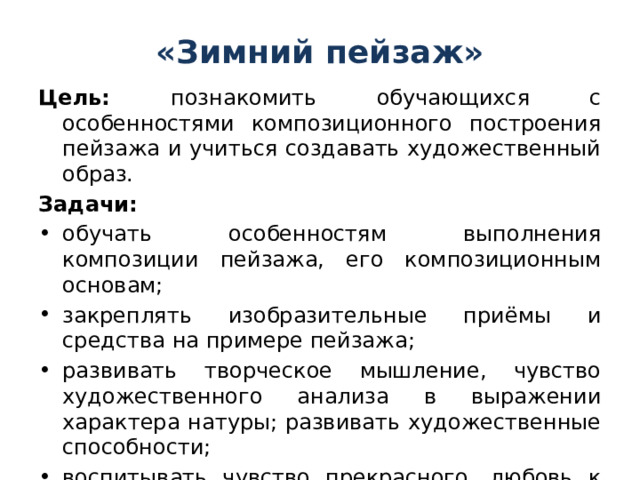 «Зимний пейзаж» Цель: познакомить обучающихся с особенностями композиционного построения пейзажа и учиться создавать художественный образ. Задачи: обучать особенностям выполнения композиции пейзажа, его композиционным основам; закреплять изобразительные приёмы и средства на примере пейзажа; развивать творческое мышление, чувство художественного анализа в выражении характера натуры; развивать художественные способности; воспитывать чувство прекрасного, любовь к окружающему миру. 