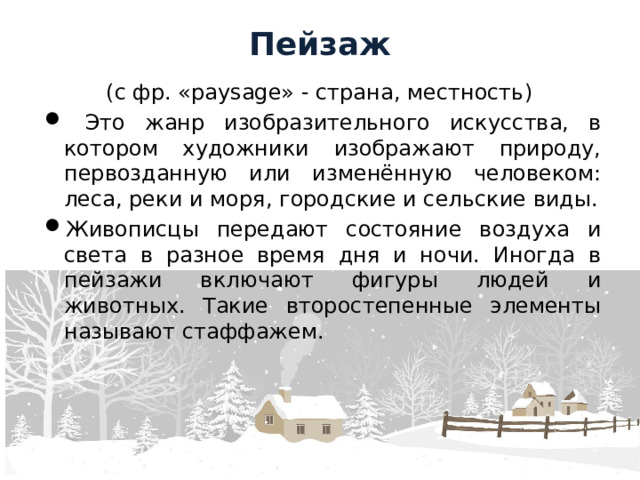 Пейзаж (с фр. «paysage» - страна, местность)  Это жанр изобразительного искусства, в котором художники изображают природу, первозданную или изменённую человеком: леса, реки и моря, городские и сельские виды. Живописцы передают состояние воздуха и света в разное время дня и ночи. Иногда в пейзажи включают фигуры людей и животных. Такие второстепенные элементы называют стаффажем. 