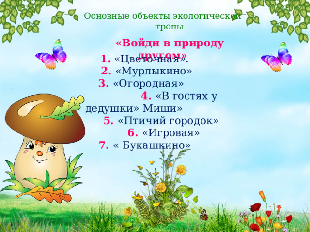 Основные объекты экологической тропы  «Войди в природу другом»  1.  «Цветочная».  2.  «Мурлыкино»  3.  «Огородная»  4. «В гостях у дедушки» Миши»  5.  «Птичий городок»  6.  «Игровая»  7. « Букашкино» 
