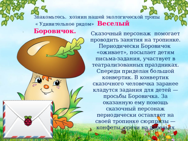 Знакомьтесь. хозяин нашей экологической тропы  « Удивительное рядом» Веселый Боровичок. Сказочный персонаж помогает проводить занятия на тропинке. Периодически Боровичок «оживает», посылает детям письма-задания, участвует в театрализованных праздниках. Спереди приделан большой конвертик. В конвертик сказочного человечка заранее кладутся задания для детей — просьбы Боровичка. За оказанную ему помощь сказочный персонаж периодически оставляет на своей тропинке сюрпризы — конфеты, орехи на деревьях 