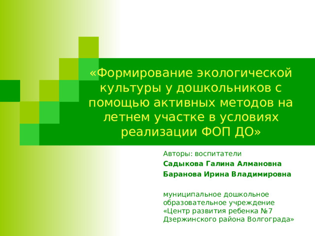 «Формирование экологической культуры у дошкольников с помощью активных методов на летнем участке в условиях реализации ФОП ДО» Авторы: воспитатели Садыкова Галина Алмановна Баранова Ирина Владимировна  муниципальное дошкольное образовательное учреждение «Центр развития ребенка №7 Дзержинского района Волгограда» 