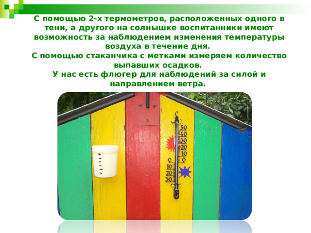 С помощью 2-х термометров, расположенных одного в тени, а другого на солнышке воспитанники имеют возможность за наблюдением изменения температуры воздуха в течение дня.  С помощью стаканчика с метками измеряем количество выпавших осадков.  У нас есть флюгер для наблюдений за силой и направлением ветра. 