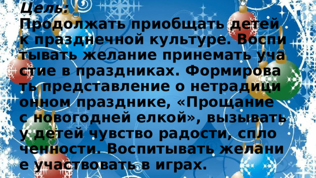 Цель:  Продолжать приобщать детей к празднечной культуре. Воспитывать желание принемать участие в праздниках. Формировать представление о нетрадиционном празднике, «Прощание с новогодней елкой», вызывать у детей чувство радости, сплоченности. Воспитывать желание участвовать в играх. 