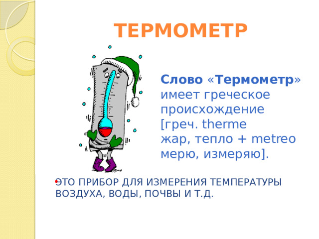 Слово  « Термометр » имеет греческое происхождение [греч. therme жар, тепло + metreo мерю, измеряю].   ТЕРМОМЕТР ЭТО ПРИБОР ДЛЯ ИЗМЕРЕНИЯ ТЕМПЕРАТУРЫ ВОЗДУХА, ВОДЫ, ПОЧВЫ И Т.Д. 
