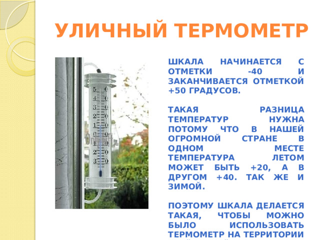 УЛИЧНЫЙ ТЕРМОМЕТР ШКАЛА НАЧИНАЕТСЯ С ОТМЕТКИ -40 И ЗАКАНЧИВАЕТСЯ ОТМЕТКОЙ +50 ГРАДУСОВ.  ТАКАЯ РАЗНИЦА ТЕМПЕРАТУР НУЖНА ПОТОМУ ЧТО В НАШЕЙ ОГРОМНОЙ СТРАНЕ В ОДНОМ МЕСТЕ ТЕМПЕРАТУРА ЛЕТОМ МОЖЕТ БЫТЬ +20, А В ДРУГОМ +40. ТАК ЖЕ И ЗИМОЙ.  ПОЭТОМУ ШКАЛА ДЕЛАЕТСЯ ТАКАЯ, ЧТОБЫ МОЖНО БЫЛО ИСПОЛЬЗОВАТЬ ТЕРМОМЕТР НА ТЕРРИТОРИИ ВСЕЙ НАШЕЙ СТРАНЫ.  