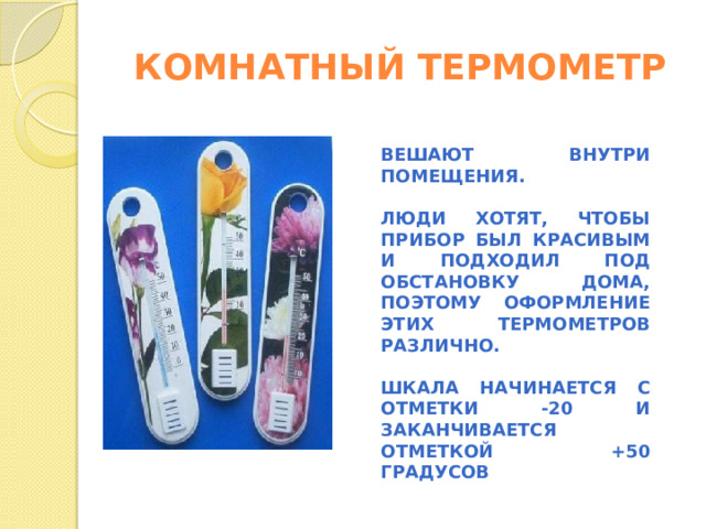 КОМНАТНЫЙ ТЕРМОМЕТР ВЕШАЮТ ВНУТРИ ПОМЕЩЕНИЯ.  ЛЮДИ ХОТЯТ, ЧТОБЫ ПРИБОР БЫЛ КРАСИВЫМ И ПОДХОДИЛ ПОД ОБСТАНОВКУ ДОМА, ПОЭТОМУ ОФОРМЛЕНИЕ ЭТИХ ТЕРМОМЕТРОВ РАЗЛИЧНО.  ШКАЛА НАЧИНАЕТСЯ С ОТМЕТКИ -20 И ЗАКАНЧИВАЕТСЯ ОТМЕТКОЙ +50 ГРАДУСОВ   