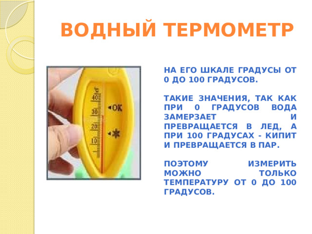 ВОДНЫЙ ТЕРМОМЕТР НА ЕГО ШКАЛЕ ГРАДУСЫ ОТ 0 ДО 100 ГРАДУСОВ.  ТАКИЕ ЗНАЧЕНИЯ, ТАК КАК ПРИ 0 ГРАДУСОВ ВОДА ЗАМЕРЗАЕТ И ПРЕВРАЩАЕТСЯ В ЛЕД, А ПРИ 100 ГРАДУСАХ - КИПИТ И ПРЕВРАЩАЕТСЯ В ПАР.  ПОЭТОМУ ИЗМЕРИТЬ МОЖНО ТОЛЬКО ТЕМПЕРАТУРУ ОТ 0 ДО 100 ГРАДУСОВ.   