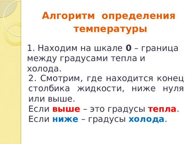 Алгоритм определения  температуры 1. Находим на шкале 0 – граница между градусами тепла и холода. 2. Смотрим, где находится конец столбика жидкости, ниже нуля или выше. Если выше – это градусы тепла . Если ниже – градусы холода . 