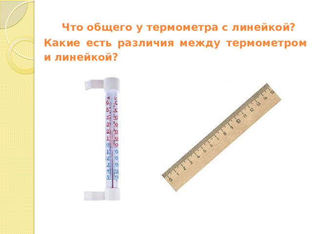 Что общего у термометра с линейкой? Какие есть различия между термометром и линейкой? Открытие нового знания  — Термометр состоит из шкалы, делений с числами и стеклянной трубки с жидкостью. — Посмотрите на шкалу, что вы видите? — Середина шкалы — это нуль. Отсюда начинается отсчет температуры. — На шкале нанесены деления и числа. Зачем они нужны? — Правильно, чтобы мы могли сказать, какую температуру показывает термометр. — Как записывают значения выше нуля? С каким знаком? А ниже нуля? — Значения выше нуля записывают со знаком плюс, а ниже нуля — со знаком минус. — Ребята, как вы думаете, какую задачу выполняет стеклянная трубка с жидкостью? — В зависимости от температуры жидкость поднимается и опускается по стеклянной трубке. Заметка: это задание вы можете провести, показав в презентации, или провести интерактивно, загрузив урок Что такое термометр. Измерение температуры воздуха и воды как способы определения состояния погоды из сервиса Подготовка к уроку.    