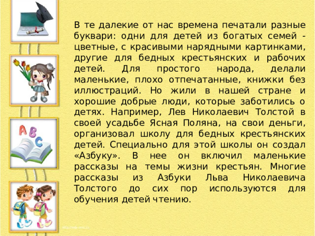 В те далекие от нас времена печатали разные буквари: одни для детей из богатых семей - цветные, с красивыми нарядными картинками, другие для бедных крестьянских и рабочих детей. Для простого народа, делали маленькие, плохо отпечатанные, книжки без иллюстраций. Но жили в нашей стране и хорошие добрые люди, которые заботились о детях. Например, Лев Николаевич Толстой в своей усадьбе Ясная Поляна, на свои деньги, организовал школу для бедных крестьянских детей. Специально для этой школы он создал «Азбуку». В нее он включил маленькие рассказы на темы жизни крестьян. Многие рассказы из Азбуки Льва Николаевича Толстого до сих пор используются для обучения детей чтению. 