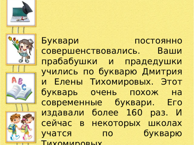 Буквари постоянно совершенствовались. Ваши прабабушки и прадедушки учились по букварю Дмитрия и Елены Тихомировых. Этот букварь очень похож на современные буквари. Его издавали более 160 раз. И сейчас в некоторых школах учатся по букварю Тихомировых. 