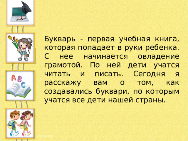 Букварь - первая учебная книга, которая попадает в руки ребенка. С нее начинается овладение грамотой. По ней дети учатся читать и писать. Сегодня я расскажу вам о том, как создавались буквари, по которым учатся все дети нашей страны. 