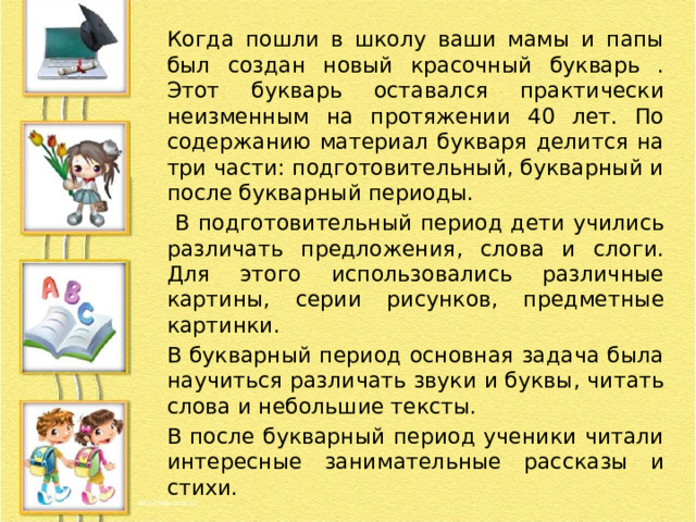 Когда пошли в школу ваши мамы и папы был создан новый красочный букварь . Этот букварь оставался практически неизменным на протяжении 40 лет. По содержанию материал букваря делится на три части: подготовительный, букварный и после букварный периоды.  В подготовительный период дети учились различать предложения, слова и слоги. Для этого использовались различные картины, серии рисунков, предметные картинки. В букварный период основная задача была научиться различать звуки и буквы, читать слова и небольшие тексты. В после букварный период ученики читали интересные занимательные рассказы и стихи. 