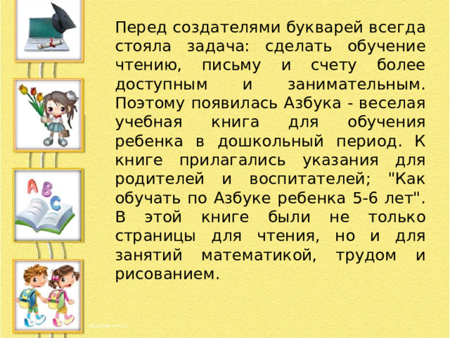 Перед создателями букварей всегда стояла задача: сделать обучение чтению, письму и счету более доступным и занимательным. Поэтому появилась Азбука - веселая учебная книга для обучения ребенка в дошкольный период. К книге прилагались указания для родителей и воспитателей; 