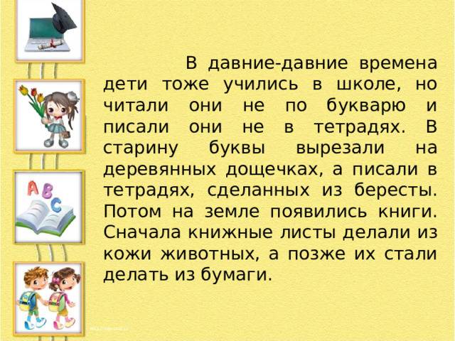  В давние-давние времена дети тоже учились в школе, но читали они не по букварю и писали они не в тетрадях. В старину буквы вырезали на деревянных дощечках, а писали в тетрадях, сделанных из бересты. Потом на земле появились книги. Сначала книжные листы делали из кожи животных, а позже их стали делать из бумаги. 