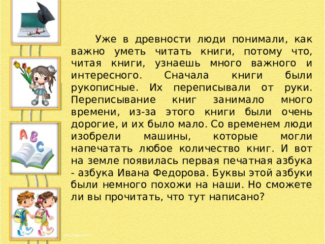  Уже в древности люди понимали, как важно уметь читать книги, потому что, читая книги, узнаешь много важного и интересного. Сначала книги были рукописные. Их переписывали от руки. Переписывание книг занимало много времени, из-за этого книги были очень дорогие, и их было мало. Со временем люди изобрели машины, которые могли напечатать любое количество книг. И вот на земле появилась первая печатная азбука - азбука Ивана Федорова. Буквы этой азбуки были немного похожи на наши. Но сможете ли вы прочитать, что тут написано? 