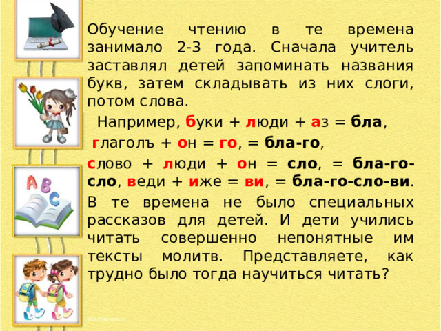 Обучение чтению в те времена занимало 2-3 года. Сначала учитель заставлял детей запоминать названия букв, затем складывать из них слоги, потом слова.  Например, б уки + л юди + а з = бла ,  г лаголъ + о н = го , = бла-го , с лово + л юди + о н = сло , = бла-го-сло , в еди + и же = ви , = бла-го-сло-ви . В те времена не было специальных рассказов для детей. И дети учились читать совершенно непонятные им тексты молитв. Представляете, как трудно было тогда научиться читать? 