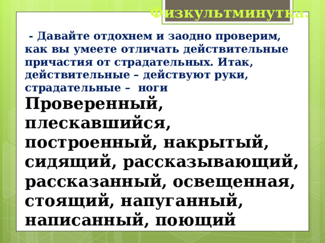 Физкультминутка.  - Давайте отдохнем и заодно проверим, как вы умеете отличать действительные причастия от страдательных. Итак, действительные – действуют руки, страдательные – ноги Проверенный, плескавшийся, построенный, накрытый, сидящий, рассказывающий, рассказанный, освещенная, стоящий, напуганный, написанный, поющий 