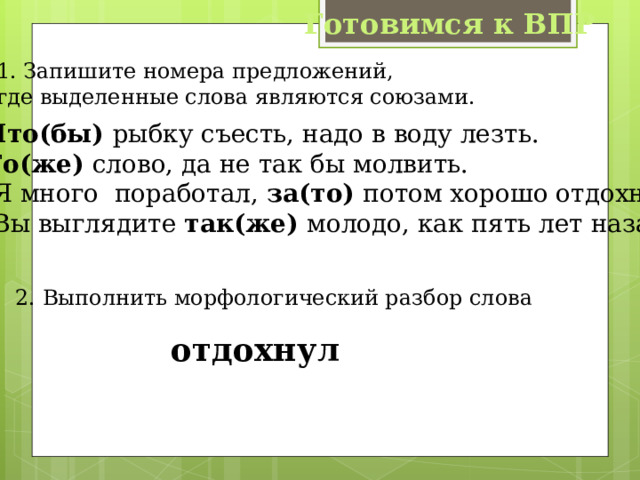 Готовимся к ВПР 1. Запишите номера предложений, где выделенные слова являются союзами. 1. Что(бы) рыбку съесть, надо в воду лезть. 2. То(же) слово, да не так бы молвить. 3. Я много поработал, за(то) потом хорошо отдохнул. 4. Вы выглядите так(же) молодо, как пять лет назад. 2. Выполнить морфологический разбор слова  отдохнул 