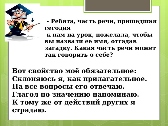  - Ребята, часть речи, пришедшая сегодня  к нам на урок, пожелала, чтобы вы назвали ее имя, отгадав загадку. Какая часть речи может так говорить о себе? Вот свойство моё обязательное: Склоняюсь я, как прилагательное. На все вопросы его отвечаю. Глагол по значению напоминаю. К тому же от действий других я страдаю. 