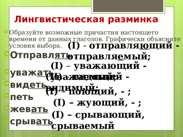 Лингвистическая разминка Образуйте возможные причастия настоящего времени от данных глаголов. Графически объясните условия выбора. Отправл ять   уваж ать  вид еть  петь жев ать  срыв ать  ( I ) - отправля ю щий - отправля е мый; ( I ) – уважающий - уважаемый; ( II ) – видящий - видимый; ( I ) – поющий, - ; ( I ) – жующий, - ; ( I ) – срывающий, срываемый 