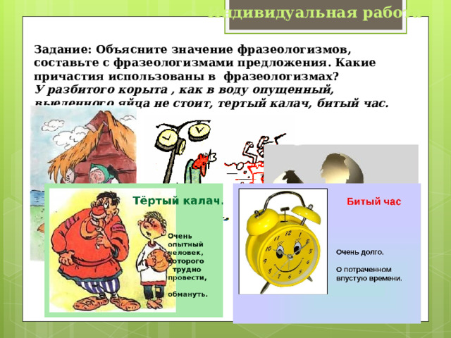 Индивидуальная работа Задание: Объясните значение фразеологизмов, составьте с фразеологизмами предложения. Какие причастия использованы в фразеологизмах? У разбитого корыта , как в воду опущенный,  выеденного яйца не стоит, тертый калач, битый час. 