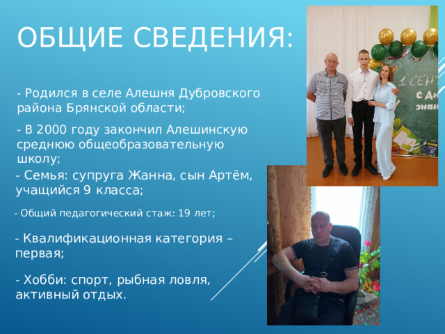 Общие сведения: -  Родился в селе Алешня Дубровского района Брянской области; - В 2000 году закончил Алешинскую среднюю общеобразовательную школу; - Семья: супруга Жанна, сын Артём, учащийся 9 класса; - Общий педагогический стаж: 19 лет; - Квалификационная категория – первая; - Хобби: спорт, рыбная ловля, активный отдых.  