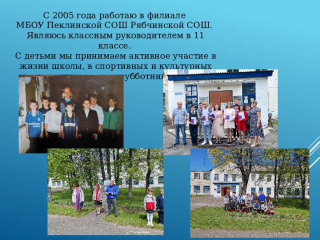 С 2005 года работаю в филиале  МБОУ Пеклинской СОШ Рябчинской СОШ.  Являюсь классным руководителем в 11 классе.  С детьми мы принимаем активное участие в жизни школы, в спортивных и культурных мероприятиях, субботниках.   