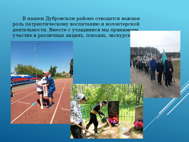 В нашем Дубровском районе отводится важная роль патриотическому воспитанию и волонтерской деятельности. Вместе с учащимися мы принимаем участие в различных акциях, походах, экскурсиях.   