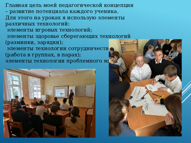 Главная цель моей педагогической концепции – развитие потенциала каждого ученика.  Для этого на уроках я использую элементы различных технологий:  элементы игровых технологий;  элементы здоровье сберегающих технологий  (разминки, зарядки);  элементы технологии сотрудничества  (работа в группах, в парах);  элементы технологии проблемного мышления.   