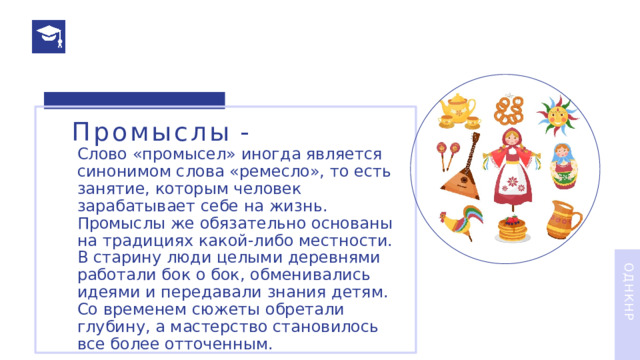 Промыслы  - Слово «промысел» иногда является синонимом слова «ремесло», то есть занятие, которым человек зарабатывает себе на жизнь. Промыслы же обязательно основаны на традициях какой-либо местности. В старину люди целыми деревнями работали бок о бок, обменивались идеями и передавали знания детям. Со временем сюжеты обретали глубину, а мастерство становилось все более отточенным. ОДНКНР 