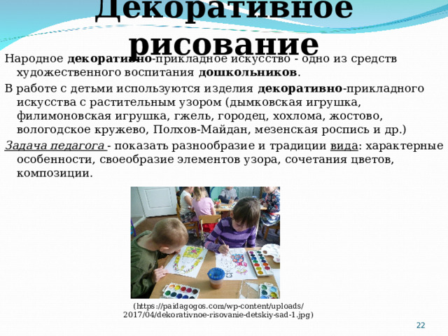 Декоративное рисование Народное  декоративно -прикладное искусство - одно из средств художественного воспитания  дошкольников . В работе с детьми используются изделия  декоративно -прикладного искусства с растительным узором (дымковская игрушка, филимоновская игрушка, гжель, городец, хохлома, жостово, вологодское кружево, Полхов-Майдан, мезенская роспись и др.) Задача педагога - показать разнообразие и традиции  вида : характерные особенности, своеобразие элементов узора, сочетания цветов, композиции. ( https://paidagogos.com/wp-content/uploads/2017/04/dekorativnoe-risovanie-detskiy-sad-1.jpg )  