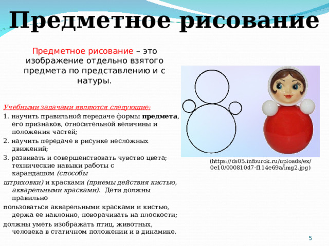 Предметное рисование Предметное рисование – это изображение отдельно взятого предмета по представлению и с натуры. Учебными задачами являются следующие: 1. научить правильной передаче формы  предмета , его признаков, относительной величины и положения частей; 2. научить передаче в рисунке несложных движений; 3. развивать и совершенствовать чувство цвета; технические навыки работы с карандашом  (способы штриховки)  и красками  (приемы действия кистью, акварельными красками) . Дети должны правильно пользоваться акварельными красками и кистью, держа ее наклонно, поворачивать на плоскости; должны уметь изображать птиц, животных, человека в статичном положении и в динамике. ( https://ds05.infourok.ru/uploads/ex/0e10/000810d7-f114e69a/img2.jpg )  
