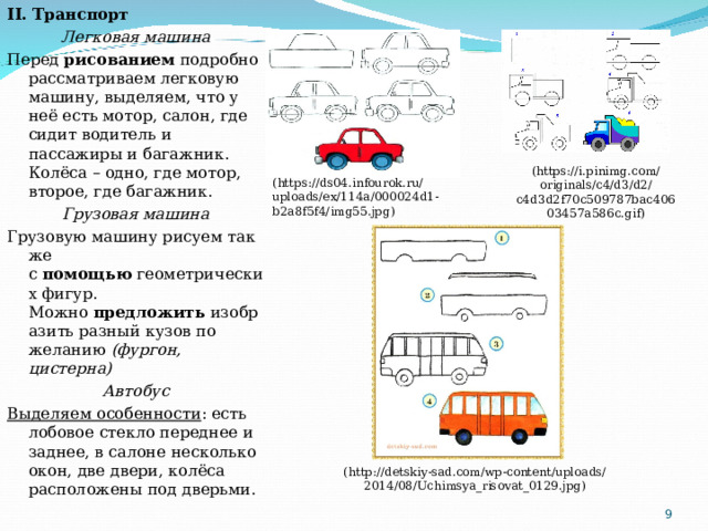 II. Транспорт Легковая машина Перед  рисованием  подробно рассматриваем легковую машину, выделяем, что у неё есть мотор, салон, где сидит водитель и пассажиры и багажник. Колёса – одно, где мотор, второе, где багажник. Грузовая машина Грузовую машину рисуем так же с  помощью  геометрических фигур. Можно  предложить  изобразить разный кузов по желанию  (фургон, цистерна) Автобус Выделяем особенности : есть лобовое стекло переднее и заднее, в салоне несколько окон, две двери, колёса расположены под дверьми. ( https://i.pinimg.com/originals/c4/d3/d2/c4d3d2f70c509787bac40603457a586c.gif ) ( https://ds04.infourok.ru/uploads/ex/114a/000024d1-b2a8f5f4/img55.jpg ) ( http://detskiy-sad.com/wp-content/uploads/2014/08/Uchimsya_risovat_0129.jpg )  