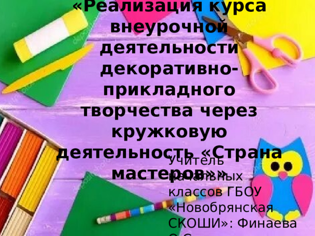 «Реализация курса внеурочной деятельности декоративно-прикладного творчества через кружковую деятельность «Страна мастеров»»   Учитель начальных классов ГБОУ «Новобрянская СКОШИ»: Финаева О.С. 