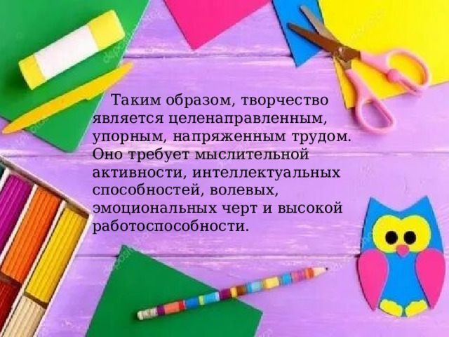  Таким образом, творчество является целенаправленным, упорным, напряженным трудом. Оно требует мыслительной активности, интеллектуальных способностей, волевых, эмоциональных черт и высокой работоспособности. 