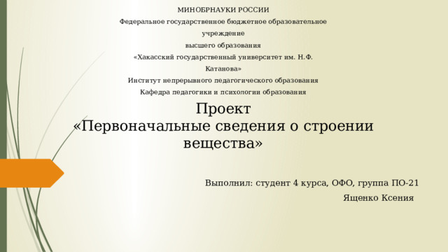 МИНОБРНАУКИ РОССИИ Федеральное государственное бюджетное образовательное учреждение высшего образования «Хакасский государственный университет им. Н.Ф. Катанова» Институт непрерывного педагогического образования Кафедра педагогики и психологии образования    Проект  «Первоначальные сведения о строении вещества»   Выполнил: студент 4 курса, ОФО, группа ПО-21  Ященко Ксения 