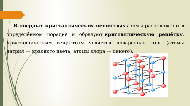 В твёрдых кристаллических веществах  атомы расположены в определённом порядке и образуют  кристаллическую решётку . Кристаллическим веществом является поваренная соль (атомы натрия — красного цвета, атомы хлора — синего). 