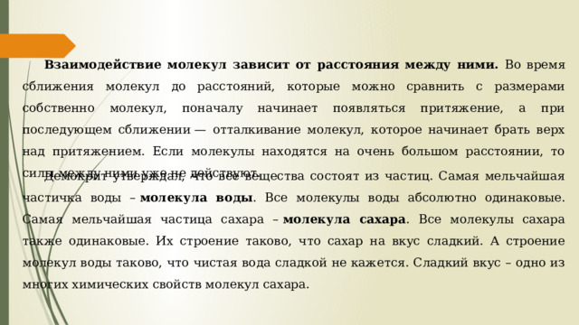 Взаимодействие молекул зависит от расстояния между ними. Во время сближения молекул до расстояний, которые можно сравнить с размерами собственно молекул, поначалу начинает появляться притяжение, а при последующем сближении — отталкивание молекул, которое начинает брать верх над притяжением. Если молекулы находятся на очень большом расстоянии, то силы между ними уже не действуют. Демокрит утверждал, что все вещества состоят из частиц. Самая мельчайшая частичка воды –  молекула воды . Все молекулы воды абсолютно одинаковые. Самая мельчайшая частица сахара –  молекула сахара . Все молекулы сахара также одинаковые. Их строение таково, что сахар на вкус сладкий. А строение молекул воды таково, что чистая вода сладкой не кажется. Сладкий вкус – одно из многих химических свойств молекул сахара. 