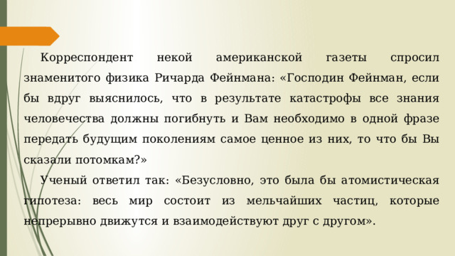 Корреспондент некой американской газеты спросил знаменитого физика Ричарда Фейнмана: «Господин Фейнман, если бы вдруг выяснилось, что в результате катастрофы все знания человечества должны погибнуть и Вам необходимо в одной фразе передать будущим поколениям самое ценное из них, то что бы Вы сказали потомкам?» Ученый ответил так: «Безусловно, это была бы атомистическая гипотеза: весь мир состоит из мельчайших частиц, которые непрерывно движутся и взаимодействуют друг с другом». 