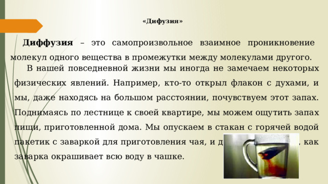 «Дифузия» Диффузия – это самопроизвольное взаимное проникновение молекул одного вещества в промежутки между молекулами другого. В нашей повседневной жизни мы иногда не замечаем некоторых физических явлений. Например, кто-то открыл флакон с духами, и мы, даже находясь на большом расстоянии, почувствуем этот запах. Поднимаясь по лестнице к своей квартире, мы можем ощутить запах пищи, приготовленной дома. Мы опускаем в стакан с горячей водой пакетик с заваркой для приготовления чая, и даже не замечаем, как заварка окрашивает всю воду в чашке. 