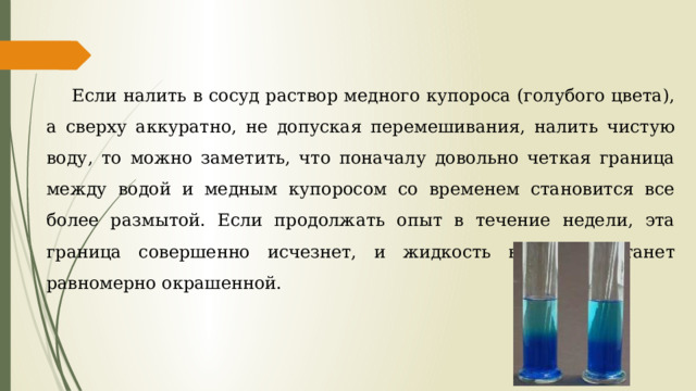 Если налить в сосуд раствор медного купороса (голубого цвета), а сверху аккуратно, не допуская перемешивания, налить чистую воду, то можно заметить, что поначалу довольно четкая граница между водой и медным купоросом со временем становится все более размытой. Если продолжать опыт в течение недели, эта граница совершенно исчезнет, и жидкость в сосуде станет равномерно окрашенной. 